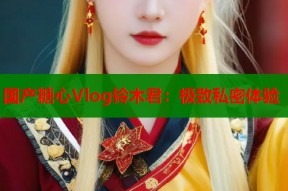 国产糖心Vlog铃木君：极致私密体验