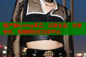 国产糖心vlog多乙：记录生活，分享快乐，短视频社区互动平台