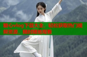 糖心vlog下载大全，轻松获取热门视频资源，随时随地观看