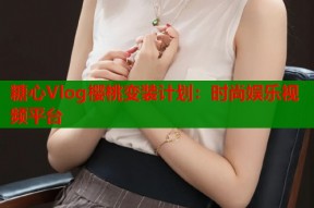糖心Vlog樱桃变装计划：时尚娱乐视频平台