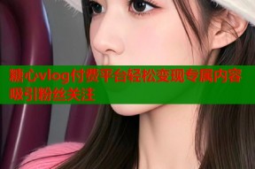 糖心vlog付费平台轻松变现专属内容吸引粉丝关注