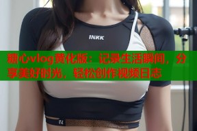糖心vlog黄化版：记录生活瞬间，分享美好时光，轻松创作视频日志