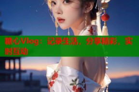 糖心Vlog：记录生活，分享精彩，实时互动