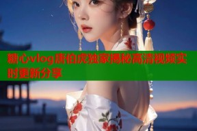 糖心vlog唐伯虎独家揭秘高清视频实时更新分享