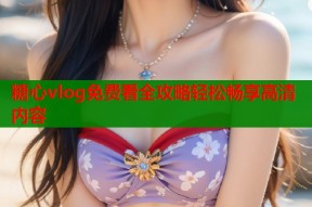 糖心vlog免费看全攻略轻松畅享高清内容