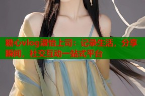 糖心vlog淑怡上司：记录生活，分享瞬间，社交互动一站式平台