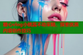 糖心vlog小桃酱不动采精，探索优质内容创作技巧