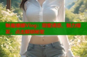 魅魔娜娜Vlog：甜蜜诱惑，魅力爆发，点击解锁秘密