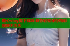 糖心vlog能下载吗 教你轻松保存精彩视频不丢失