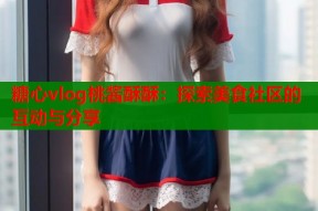 糖心vlog桃酱酥酥：探索美食社区的互动与分享