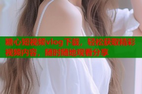 糖心短视频vlog下载，轻松获取精彩视频内容，随时随地观看分享