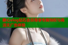 糖心vlog钻石会员尊享专属特权与高清无广告体验