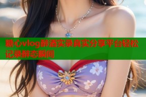 糖心vlog醉酒实录真实分享平台轻松记录醉态瞬间
