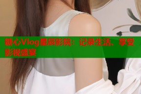 糖心Vlog星辰影院：记录生活、享受影视盛宴