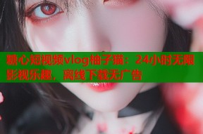 糖心短视频vlog柚子猫：24小时无限影视乐趣，离线下载无广告