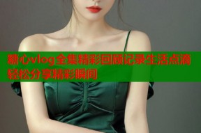 糖心vlog全集精彩回顾记录生活点滴轻松分享精彩瞬间