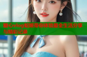 糖心vlog蛇姬带你体验最全生活分享与精彩记录