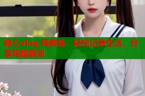 糖心vlog 鸡教练：轻松记录生活，分享鸡趣瞬间