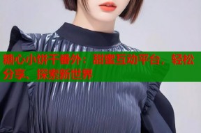 糖心小饼干番外：甜蜜互动平台，轻松分享、探索新世界
