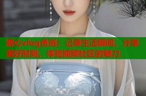 糖心vlog色斑：记录生活瞬间，分享美好时刻，体验视频社区的魅力
