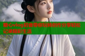 糖心vlog初音带你玩转创作分享轻松记录精彩生活