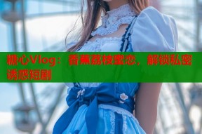 糖心Vlog：香蕉荔枝蜜恋，解锁私密诱惑短剧