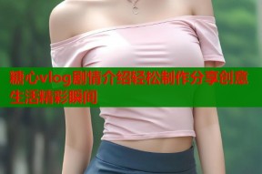 糖心vlog剧情介绍轻松制作分享创意生活精彩瞬间