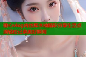 糖心vlog肉丝库水柚精彩分享生活点滴轻松记录美好瞬间