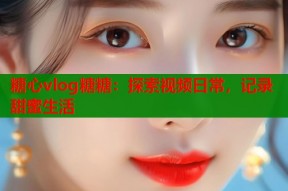 糖心vlog糖糖：探索视频日常，记录甜蜜生活