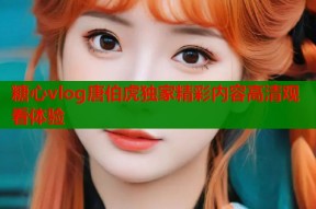 糖心vlog唐伯虎独家精彩内容高清观看体验