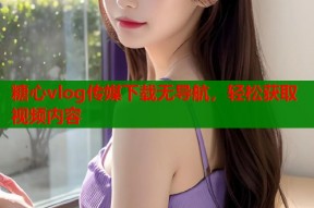 糖心vlog传媒下载无导航，轻松获取视频内容