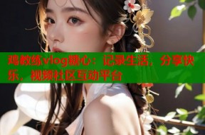 鸡教练vlog糖心：记录生活，分享快乐，视频社区互动平台