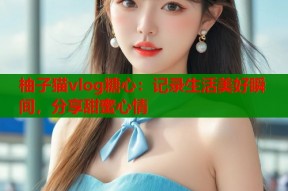 柚子猫vlog糖心：记录生活美好瞬间，分享甜蜜心情