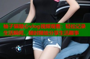 柚子猫糖心vlog视频观看：轻松记录生活瞬间，随时随地分享生活趣事