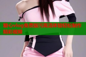 糖心vlog免费版污高清体验轻松制作精彩视频