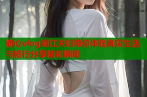 糖心vlog丽江夫妇带你体验真实生活与旅行分享精彩瞬间