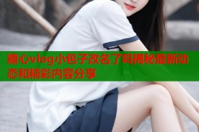 糖心vlog小包子改名了吗揭秘最新动态和精彩内容分享