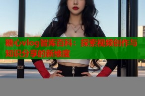 糖心vlog智库百科：探索视频创作与知识分享的新维度