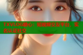 TXVLOG糖心：短视频交友平台，实名认证社交