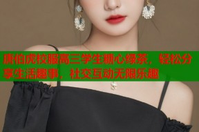 唐伯虎校服高三学生糖心绿茶，轻松分享生活趣事，社交互动无限乐趣