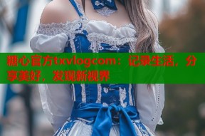 糖心官方txvlogcom：记录生活，分享美好，发现新视界