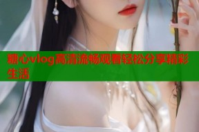 糖心vlog高清流畅观看轻松分享精彩生活