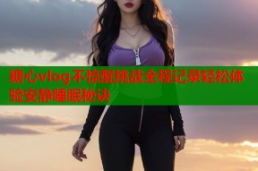 糖心vlog不惊醒挑战全程记录轻松体验安静睡眠秘诀