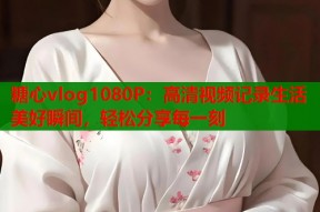 糖心vlog1080P：高清视频记录生活美好瞬间，轻松分享每一刻