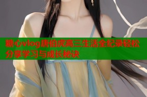 糖心vlog唐伯虎高三生活全纪录轻松分享学习与成长秘诀