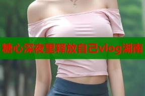 糖心深夜里释放自己vlog湖南