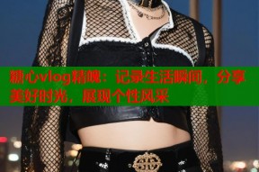 糖心vlog精魄：记录生活瞬间，分享美好时光，展现个性风采