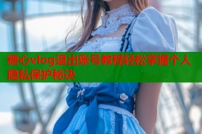 糖心vlog退出账号教程轻松掌握个人隐私保护秘诀