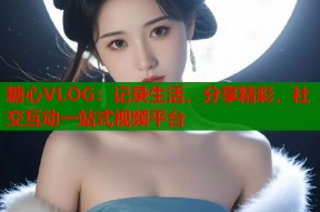 糖心VLOG：记录生活，分享精彩，社交互动一站式视频平台
