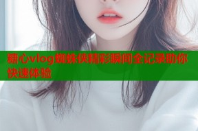 糖心vlog蜘蛛侠精彩瞬间全记录助你快速体验